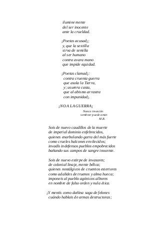 ilumine mente
del ser inocente
ante la crueldad.
¡Poetas acusad¡;
y, que la sextilla
sirva de semilla
al ser humano
contra avara mano
que impide equidad.
¡Poetas clamad¡:
contra cruenta guerra
que asola la Tierra,
y; usurera casta,
que al abismo arrastra
con impunidad¡.
¡NO A LA GUERRA¡
Nunca invasión
sembrar puede amor.
M.B.
Sois de nuevo caudillos de la muerte
de imperial dominio enfebrecidos,
quienes enarbolando garra del más fuerte
como crueles halcones envilecidos;
invadís indefensos pueblos empobrecidos
bañando sus campos de sangre inocente.
Sois de nuevo estirpe de invasores;
de colonial linaje, mente bélica;
quienes nostálgicos de cruentos estertores
como adalides de truenos y alma hueca;
imponeis al pueblo agónicos albores
en nombre de falso orden y nula ética.
¡Y mentís como dañina saga de felones
cuándo hablais de armas destructoras;
 