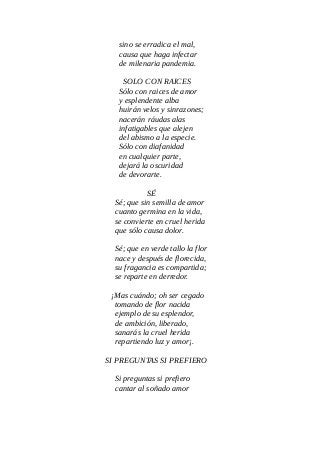 sino se erradica el mal,
causa que haga infectar
de milenaria pandemia.
SOLO CON RAICES
Sólo con raices de amor
y esplendente alba
huirán velos y sinrazones;
nacerán ráudas alas
infatigables que alejen
del abismo a la especie.
Sólo con diafanidad
en cualquier parte,
dejará la oscuridad
de devorarte.
SÉ
Sé; que sin semilla de amor
cuanto germina en la vida,
se convierte en cruel herida
que sólo causa dolor.
Sé; que en verde tallo la flor
nace y después de florecida,
su fragancia es compartida;
se reparte en derredor.
¡Mas cuándo; oh ser cegado
tomando de flor nacida
ejemplo de su esplendor,
de ambición, liberado,
sanarás la cruel herida
repartiendo luz y amor¡.
SI PREGUNTAS SI PREFIERO
Si preguntas si prefiero
cantar al soñado amor
 