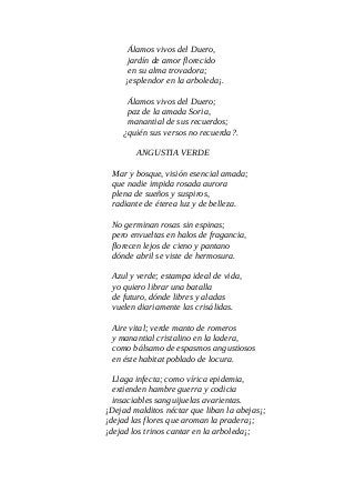 Álamos vivos del Duero,
jardín de amor florecido
en su alma trovadora;
¡esplendor en la arboleda¡.
Álamos vivos del Duero;
paz de la amada Soria,
manantial de sus recuerdos;
¿quién sus versos no recuerda?.
ANGUSTIA VERDE
Mar y bosque, visión esencial amada;
que nadie impida rosada aurora
plena de sueños y suspiros,
radiante de éterea luz y de belleza.
No germinan rosas sin espinas;
pero envueltas en halos de fragancia,
florecen lejos de cieno y pantano
dónde abril se viste de hermosura.
Azul y verde; estampa ideal de vida,
yo quiero librar una batalla
de futuro, dónde libres y aladas
vuelen diariamente las crisálidas.
Aire vital; verde manto de romeros
y manantial cristalino en la ladera,
como bálsamo de espasmos angustiosos
en éste habitat poblado de locura.
Llaga infecta; como vírica epidemia,
extienden hambre guerra y codicia
insaciables sanguijuelas avarientas.
¡Dejad malditos néctar que liban la abejas¡;
¡dejad las flores que aroman la pradera¡;
¡dejad los trinos cantar en la arboleda¡;
 