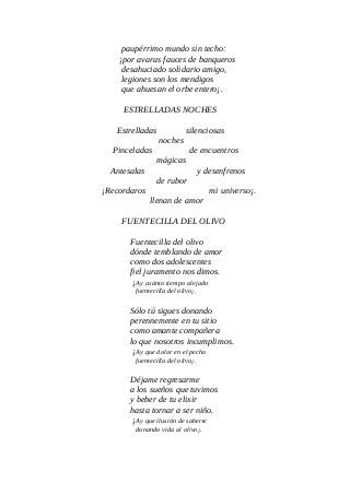 paupérrimo mundo sin techo:
¡por avaras fauces de banqueros
desahuciado solidario amigo,
legiones son los mendigos
que ahuesan el orbe entero¡.
ESTRELLADAS NOCHES
Estrelladas silenciosas
noches
Pinceladas de encuentros
mágicas
Antesalas y desenfrenos
de rubor
¡Recordaros mi universo¡.
llenan de amor
FUENTECILLA DEL OLIVO
Fuentecilla del olivo
dónde temblando de amor
como dos adolescentes
fiel juramento nos dimos.
¡Ay cuánto tiempo alejado
fuentecilla del olivo¡.
Sólo tú sigues donando
perennemente en tu sitio
como amante compañera
lo que nosotros incumplimos.
¡Ay que dolor en el pecho
fuentecilla del olivo¡.
Déjame regresarme
a los sueños que tuvimos
y beber de tu elixir
hasta tornar a ser niño.
¡Ay que ilusión de saberte
donando vida al olivo¡.
 
