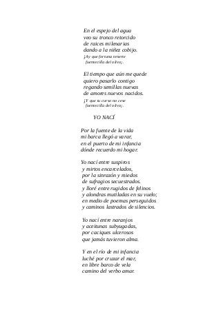 En el espejo del agua
veo su tronco retorcido
de raices milenarias
dando a la niñez cobijo.
¡Ay que fortuna tenerte
fuentecilla del olivo¡.
El tiempo que aún me quede
quiero pasarlo contigo
regando semillas nuevas
de amores nuevos nacidos.
¡Y que tu curso no cese
fuentecilla del olivo¡.
YO NACÍ
Por la fuente de la vida
mi barca llegó a varar,
en el puerto de mi infancia
dónde recuerdo mi hogar.
Yo nací entre suspiros
y mirtos encarcelados,
por la sinrazón y miedos
de sufragios secuestrados.
y lloré entre rugidos de felinos
y alondras mutiladas en su vuelo;
en medio de poemas perseguidos
y caminos lastrados de silencios.
Yo nací entre naranjos
y aceitunas subyugadas,
por caciques ulcerosos
que jamás tuvieron alma.
Y en el río de mi infancia
luché por cruzar el mar,
en libre barco de vela
camino del verbo amar.
 