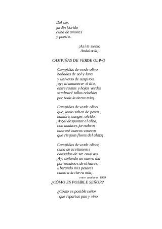 Del sur,
jardín florido
cuna de amores
y poesía.
¡Así te siento
Andalucía¡.
CAMPIÑAS DE VERDE OLIVO
Campiñas de verde olivo
bañadas de sol y luna
y universo de suspiros.
¡ay; al amanecer el día,
entre ramas y hojas verdes
sembraré tallos rebeldes
por toda la tierra mia¡.
Campiñas de verde olivo
que, tanto saben de penas,
hambre, sangre, olvido.
¡Ay;al despuntar el alba,
con audaces jornaleros
buscaré nuevos veneros
que rieguen flores del alma¡.
Campiñas de verde olivo;
cuna de aceituneros
cansados de ser cautivos.
¡Ay; soñando un nuevo día
por senderos de olivares,
liberando mis pesares
canto a la tierra mía¡.
entre azahares 1999
¿CÓMO ES POSIBLE SEÑOR?
¿Cómo es posible señor
que repartas pan y vino
 