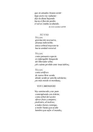 que en amados brazos sentir
bajo astro rey radiante:
dijo la diosa bajando
hacia el florido jardín;
el sol se estaba ocultando.
de entre azahares2000
TÚ Y YO
Tú y yo;
gravitación necesaria,
alianza indivisible;
única orbital trayectoria
hacia unidad esencial.
Tú y yo;
como pensante especie
en infatigable búsqueda
del liberador alba;
¡oh cuánto perdido ante insaciables¡.
Tú y yo;
como artífices
de nueva libre senda
dónde sembrar semilla solidaria;
¡no más miedo ni mordaza¡.
VOY CAMINANDO
Voy caminando y me paro
contemplando con deleite,
como árbol del aceite
ofrece fruto y amparo;
¡molinero, al molino;
a todas horas conmigo,
a moler hasta que acabe
hambre que sufre el mundo¡.
 