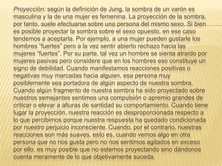 Proyección: según la definición de Jung, la sombra de un varón es
masculina y la de una mujer es femenina. La proyección de la sombra,
por tanto, suele efectuarse sobre una persona del mismo sexo. Si bien
es posible proyectar la sombra sobre el sexo opuesto, en ese caso
tendemos a aceptarla. Por ejemplo, a una mujer pueden gustarle los
hombres “fuertes” pero a la vez sentir abierto rechazo hacia las
mujeres “fuertes”. Por su parte, tal vez un hombre se sienta atraído por
mujeres pasivas pero considere que en los hombres eso constituye un
signo de debilidad. Cuando manifestamos reacciones positivas o
negativas muy marcadas hacia alguien, esa persona muy
posiblemente sea portadora de algún aspecto de nuestra sombra.
Cuando algún fragmento de nuestra sombra ha sido proyectado sobre
nuestros semejantes sentimos una compulsión o apremio grandes de
criticar o elevar a alturas de santidad su comportamiento. Cuando tiene
lugar la proyección, nuestra reacción es desproporcionada respecto a
lo que percibimos porque nuestra respuesta ha quedado condicionada
por nuestro perjuicio inconsciente. Cuando, por el contrario, nuestras
reacciones son más suaves, esto es, cuando vemos algo en otra
persona que no nos gusta pero no nos sentimos agitados en exceso
por ello, es muy posible que no estemos proyectando sino dándonos
cuenta meramente de lo que objetivamente suceda.
 