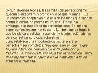 Según diversas teorías, las semillas del perfeccionismo
quedan plantadas muy pronto en la psique humana….Es
un recurso de adaptación que utilizan los niños que “luchan
contra la acción de padres neuróticos”. Existe, sin
embargo, otra modalidad de perfeccionismo. Se conoce
como perfeccionismo narcisista….Su identidad es frágil, lo
que los obliga a solicitar la atención y la admiración ajenas
para consolidar su propia autoestima.
Jung establece una importante distinción entre ser
perfectos y ser completos: “hay que tener en cuenta que
hay una diferencia considerable entre perfección y
totalidad…el individuo tal vez vaya tras la perfección…pero
debe experimentar lo opuesto a sus intenciones a fin de
alcanzar la totalidad.”
 