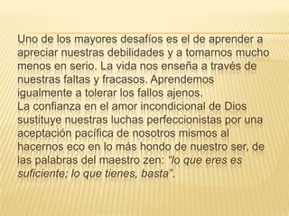 Uno de los mayores desafíos es el de aprender a
apreciar nuestras debilidades y a tomarnos mucho
menos en serio. La vida nos enseña a través de
nuestras faltas y fracasos. Aprendemos
igualmente a tolerar los fallos ajenos.
La confianza en el amor incondicional de Dios
sustituye nuestras luchas perfeccionistas por una
aceptación pacífica de nosotros mismos al
hacernos eco en lo más hondo de nuestro ser, de
las palabras del maestro zen: “lo que eres es
suficiente; lo que tienes, basta”.
 