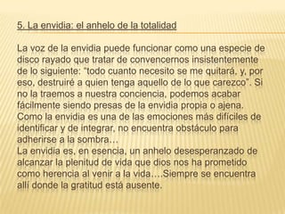 5. La envidia: el anhelo de la totalidad

La voz de la envidia puede funcionar como una especie de
disco rayado que tratar de convencernos insistentemente
de lo siguiente: “todo cuanto necesito se me quitará, y, por
eso, destruiré a quien tenga aquello de lo que carezco”. Si
no la traemos a nuestra conciencia, podemos acabar
fácilmente siendo presas de la envidia propia o ajena.
Como la envidia es una de las emociones más difíciles de
identificar y de integrar, no encuentra obstáculo para
adherirse a la sombra…
La envidia es, en esencia, un anhelo desesperanzado de
alcanzar la plenitud de vida que dios nos ha prometido
como herencia al venir a la vida….Siempre se encuentra
allí donde la gratitud está ausente.
 