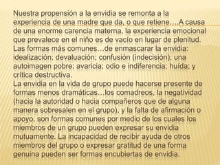 Nuestra propensión a la envidia se remonta a la
experiencia de una madre que da, o que retiene….A causa
de una enorme carencia materna, la experiencia emocional
que prevalece en el niño es de vacío en lugar de plenitud.
Las formas más comunes…de enmascarar la envidia:
idealización; devaluación; confusión (indecisión); una
autoimagen pobre; avaricia; odio e indiferencia; huída; y
crítica destructiva.
La envidia en la vida de grupo puede hacerse presente de
formas menos dramáticas…los comadreos, la negatividad
(hacia la autoridad o hacia compañeros que de alguna
manera sobresalen en el grupo), y la falta de afirmación o
apoyo, son formas comunes por medio de los cuales los
miembros de un grupo pueden expresar su envidia
mutuamente. La incapacidad de recibir ayuda de otros
miembros del grupo o expresar gratitud de una forma
genuina pueden ser formas encubiertas de envidia.
 