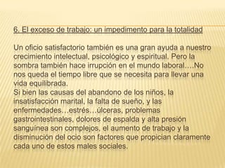 6. El exceso de trabajo: un impedimento para la totalidad

Un oficio satisfactorio también es una gran ayuda a nuestro
crecimiento intelectual, psicológico y espiritual. Pero la
sombra también hace irrupción en el mundo laboral….No
nos queda el tiempo libre que se necesita para llevar una
vida equilibrada.
Si bien las causas del abandono de los niños, la
insatisfacción marital, la falta de sueño, y las
enfermedades…estrés…úlceras, problemas
gastrointestinales, dolores de espalda y alta presión
sanguínea son complejos, el aumento de trabajo y la
disminución del ocio son factores que propician claramente
cada uno de estos males sociales.
 