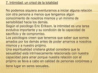 7. Intimidad: un crisol de la totalidad

No podemos siquiera aventurarnos a iniciar alguna relación
con otra persona a menos que tengamos algún
conocimiento de nosotros mismos y un mínimo de
sensibilidad hacia los demás.
Según el psicólogo Eric Erikson, la intimidad es una tarea
evolutiva importante y su condición de la capacidad de
sacrificio y de compromiso.
Los psicólogos creen que tenemos que saber que somos
amados por los demás antes de poder amarnos a nosotros
mismos y a nuestro prójimo.
Una espiritualidad cristiana global considera que la
sexualidad está intrínsecamente relacionada con nuestra
capacidad para amar porque nuestra relación con el
prójimo se lleva a cabo en calidad de personas corpóreas y
tiene lugar en seres sexuales.
 