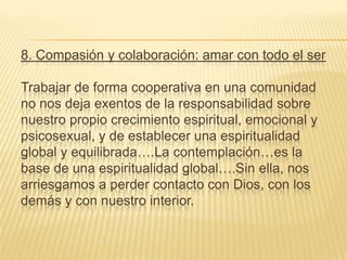 8. Compasión y colaboración: amar con todo el ser

Trabajar de forma cooperativa en una comunidad
no nos deja exentos de la responsabilidad sobre
nuestro propio crecimiento espiritual, emocional y
psicosexual, y de establecer una espiritualidad
global y equilibrada….La contemplación…es la
base de una espiritualidad global….Sin ella, nos
arriesgamos a perder contacto con Dios, con los
demás y con nuestro interior.
 