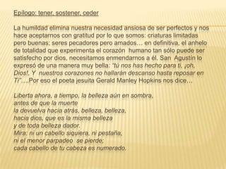 Epílogo: tener, sostener, ceder

La humildad elimina nuestra necesidad ansiosa de ser perfectos y nos
hace aceptarnos con gratitud por lo que somos: criaturas limitadas
pero buenas; seres pecadores pero amados… en definitiva, el anhelo
de totalidad que experimenta el corazón humano tan sólo puede ser
satisfecho por dios, necesitamos enmendarnos a él. San Agustín lo
expresó de una manera muy bella: “tú nos has hecho para ti, ¡oh,
Dios!, Y nuestros corazones no hallarán descanso hasta reposar en
Ti”….Por eso el poeta jesuita Gerald Manley Hopkins nos dice…

Liberta ahora, a tiempo, la belleza aún en sombra,
antes de que la muerte
la devuelva hacia atrás, belleza, belleza,
hacia dios, que es la misma belleza
y de toda belleza dador.
Mira: ni un cabello siquiera, ni pestaña,
ni el menor parpadeo se pierde;
cada cabello de tu cabeza es numerado.
 