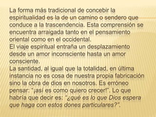 La forma más tradicional de concebir la
espiritualidad es la de un camino o sendero que
conduce a la trascendencia. Esta comprensión se
encuentra arraigada tanto en el pensamiento
oriental como en el occidental.
El viaje espiritual entraña un desplazamiento
desde un amor inconsciente hasta un amor
consciente.
La santidad, al igual que la totalidad, en última
instancia no es cosa de nuestra propia fabricación
sino la obra de dios en nosotros. Es erróneo
pensar: “¡así es como quiero crecer!”. Lo que
habría que decir es: “¿qué es lo que Dios espera
que haga con estos dones particulares?”.
 
