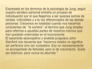Expresado en los términos de la psicología de Jung, seguir
nuestro sendero personal entraña un proceso de
individuación por el que llegamos a ser quienes somos de
verdad, indivisibles y a la vez diferenciados de las demás
personas. Crecemos en totalidad cuando nos hacemos
conscientes de “la sombra”, el término que Jung emplea
para referirse a aquellas partes de nosotros mismos que
han quedado enterradas en el inconsciente.
El sacerdote episcopalino y analista junguiano John
Stanford nos recuerda que “hacernos totales no significa
ser perfectos sino ser completos. Eso no necesariamente
va acompañado de felicidad, pero sí de crecimiento. Suele
ser doloroso, pero nunca es aburrido.”
 