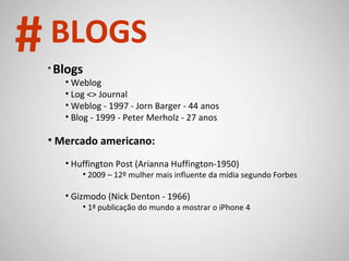 Blogs Weblog Log <> Journal Weblog - 1997 - Jorn Barger - 44 anos Blog - 1999 - Peter Merholz - 27 anos Mercado americano: Huffington Post (Arianna Huffington-1950) 2009 – 12º mulher mais influente da mídia segundo Forbes Gizmodo (Nick Denton - 1966) 1ª publicação do mundo a mostrar o iPhone 4 # BLOGS 