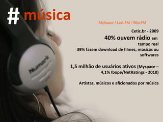 MySpace / Last.FM / Blip.FM Cetic.br - 2009 40% ouvem rádio  em  tempo real 39% fazem download de filmes, músicas ou softwares 1,5 milhão de usuários ativos  (Myspace – 4,1% Ibope/NetRatings - 2010) Artistas, músicos e aficionados por música # música 