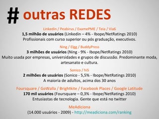 Linkedin / Peabirus / ExamePME / Teia / Via6 1,5 milhão de usuários  (Linkedin – 4% - Ibope/NetRatings 2010) Profissionais com curso superior ou pós graduação, executivos. Ning / Elgg / BuddyPress 3 milhões de usuários  (Ning - 9% - Ibope/NetRatings 2010) Muito usada por empresas, universidades e grupos de discussão. Predominante moda, artesanato e cultura. Sonico / hi5 2 milhões de usuários  (Sonico - 5,5% - Ibope/NetRatings 2010) A maioria de adultos, acima dos 30 anos Foursquare / GoWalla / Brightkite / Facebook Places / Google Latitude 170 mil usuários  (Foursquare – 0,3% - Ibope/NetRatings 2010) Entusiastas de tecnologia. Gente que está no twitter MeAdiciona (14.000 usuários - 2009) -  http://meadiciona.com/ranking # outras REDES 