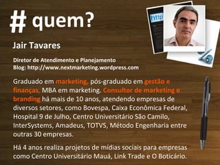 Jair Tavares Diretor de Atendimento e Planejamento Blog: http://www.nextmarketing.wordpress.com  Graduado em  marketing,  pós-graduado em  gestão e finanças ,  MBA em marketing.   Consultor de marketing e branding  há mais de 10 anos, atendendo empresas de diversos setores, como Bovespa, Caixa Econômica Federal, Hospital 9 de Julho, Centro Universitário São Camilo, InterSystems, Amadeus, TOTVS, Método Engenharia entre outras 30 empresas.  Há 4 anos realiza projetos de mídias sociais para empresas como Centro Universitário Mauá, Link Trade e O Boticário. # quem? 