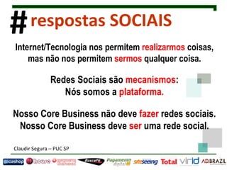 Internet/Tecnologia nos permitem  realizarmos  coisas, mas não nos permitem  sermos  qualquer coisa. Redes Sociais são  mecanismos : Nós somos a  plataforma. Nosso Core Business não deve  fazer  redes sociais. Nosso Core Business deve  ser  uma rede social. Claudir Segura  –  PUC SP # respostas SOCIAIS 