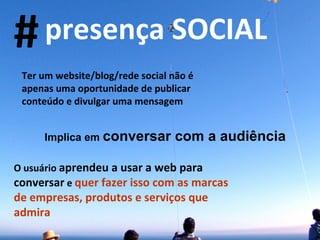 Ter um website/blog/rede social não é apenas uma oportunidade de publicar conteúdo e divulgar uma mensagem Implica em  conversar com a audiência O usuário  aprendeu a usar a web para conversar  e  quer fazer isso com as marcas de empresas, produtos e serviços que admira # presença SOCIAL 