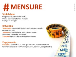 Visibilidade Pageviews e visitantes dos posts Views e cliques no Banner interativo Tempo de visitação Influência Referências  - Quantidade de links apontando para aquele canal ou conteúdo Membros  - Quantidade de participantes (amigos, seguidores, assinantes) dos canais  Conexões   – Quantidade de amigos / seguidores  Engajamento Favoritos   – Quantidade de vezes que o assunto foi armazenado em ferramentas de social bookmarking (Youtube, Delicious, Google Reader) # MENSURE 