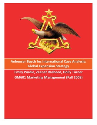  




Anheuser	
  Busch	
  Inc	
  International	
  Case	
  Analysis:	
  	
  
             Global	
  Expansion	
  Strategy	
  
       Emily	
  Purdie,	
  Zeenat	
  Rasheed,	
  Holly	
  Turner	
  
       GM601	
  Marketing	
  Management	
  (Fall	
  2008)	
  
                                     	
  
 