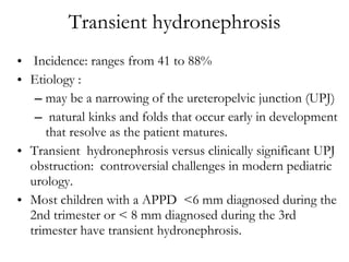 Transient hydronephrosis Incidence: ranges from 41 to 88% Etiology :  may be a narrowing of the ureteropelvic junction (UPJ) natural kinks and folds that occur early in development that resolve as the patient matures.  Transient  hydronephrosis versus clinically significant UPJ obstruction:  controversial challenges in modern pediatric urology.  Most children with a APPD  <6 mm diagnosed during the 2nd trimester or < 8 mm diagnosed during the 3rd trimester have transient hydronephrosis. 