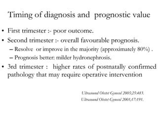 Timing of diagnosis and  prognostic value First trimester :- poor outcome. Second trimester :-  overall favourable prognosis.  Resolve  or improve in the majority (approximately 80%) . Prognosis better: milder hydronephrosis. 3rd trimester :  higher rates of postnatally confirmed pathology that may require operative intervention   Ultrasound Obstet Gynecol 2005;25:483.   Ultrasound Obstet Gynecol 2001;17:191. 