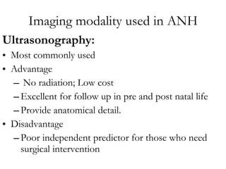 Imaging modality used in ANH Ultrasonography:   Most commonly used Advantage  No radiation; Low cost  Excellent for follow up in pre and post natal life Provide anatomical detail.  Disadvantage Poor independent predictor for those who need surgical intervention 