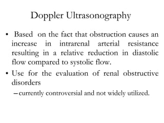 Doppler Ultrasonography  Based  on the fact that obstruction causes an increase in intrarenal arterial resistance resulting in a relative reduction in diastolic flow compared to systolic flow. Use for the evaluation of renal obstructive disorders  currently controversial and not widely utilized. 