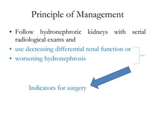 Principle of Management Follow hydronephrotic kidneys with serial radiological exams and  use decreasing differential renal function or  worsening hydronephrosis Indicators for surgery 