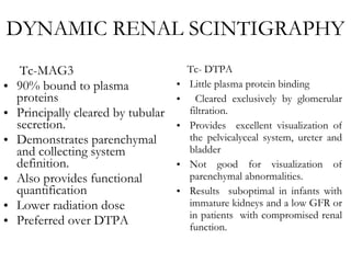 DYNAMIC RENAL SCINTIGRAPHY Tc-MAG3 90% bound to plasma proteins  Principally cleared by tubular secretion. Demonstrates parenchymal and collecting system definition. Also provides functional quantification Lower radiation dose Preferred over DTPA Tc- DTPA Little plasma protein binding  Cleared exclusively by glomerular filtration. Provides  excellent visualization of the pelvicalyceal system, ureter and bladder Not good for visualization of parenchymal abnormalities. Results  suboptimal in infants with immature kidneys and a low GFR or in patients  with compromised renal function. 