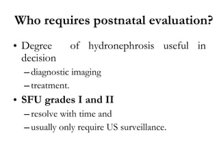 Who requires postnatal evaluation? Degree  of hydronephrosis useful in decision  diagnostic imaging  treatment. SFU grades I and II  resolve with time and  usually only require US surveillance. 