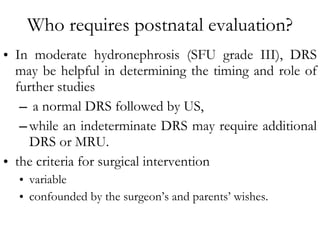 Who requires postnatal evaluation? In moderate hydronephrosis (SFU grade III), DRS may be helpful in determining the timing and role of further studies a normal DRS followed by US,  while an indeterminate DRS may require additional DRS or MRU.  the criteria for surgical intervention variable  confounded by the surgeon’s and parents’ wishes. 