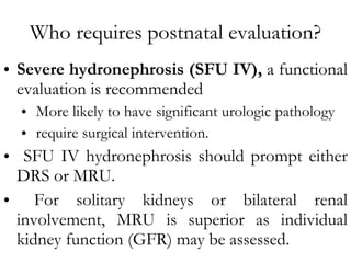 Who requires postnatal evaluation? Severe hydronephrosis (SFU IV),  a functional evaluation is recommended More likely to have significant urologic pathology  require surgical intervention. SFU IV hydronephrosis should prompt either DRS or MRU. For solitary kidneys or bilateral renal involvement, MRU is superior as individual kidney function (GFR) may be assessed. 