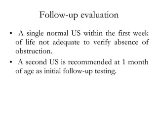 Follow-up evaluation A single normal US within the first week of life not adequate to verify absence of obstruction. A second US is recommended at 1 month of age as initial follow-up testing. 