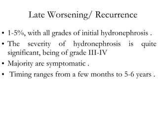 Late Worsening/ Recurrence 1-5%, with all grades of initial hydronephrosis . The severity of hydronephrosis is quite significant, being of grade III-IV Majority are symptomatic . Timing ranges from a few months to 5-6 years . 