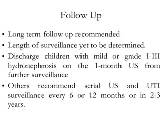 Follow Up Long term follow up recommended Length of surveillance yet to be determined. Discharge children with mild or grade I-III hydronephrosis on the 1-month US from further surveillance Others recommend serial US and UTI surveillance every 6 or 12 months or in 2-3 years. 