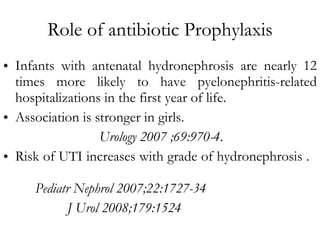 Role of antibiotic Prophylaxis Infants with antenatal hydronephrosis are nearly 12 times more likely to have pyelonephritis-related hospitalizations in the first year of life.  Association is stronger in girls. Urology 2007 ;69:970-4 . Risk of UTI increases with grade of hydronephrosis .  Pediatr Nephrol 2007;22:1727-34 J Urol 2008;179:1524 