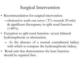Surgical Intervention Recommendation for surgical intervention obstructive wash-out curve ( T½ exceeds 20 min)  & significant discrepancy in split renal function (<40%).  Exception to split renal function- severe bilateral hydronephrosis or obstruction. As the absence of a normal contralateral kidney with which to compare the hydronephrotic kidney.  Renal unit that demonstrates the least function should be repaired first . 