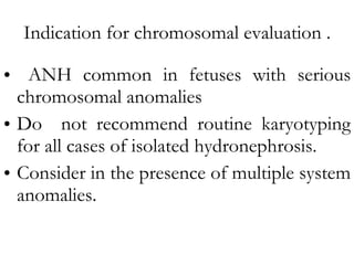 Indication for chromosomal evaluation . ANH common in fetuses with serious chromosomal anomalies Do  not recommend routine karyotyping for all cases of isolated hydronephrosis. Consider in the presence of multiple system anomalies. 