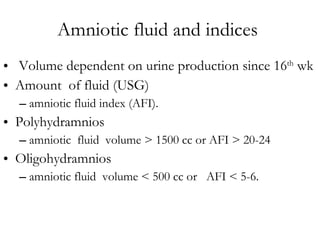 Amniotic fluid and indices  Volume dependent on urine production since 16 th  wk Amount  of fluid (USG)  amniotic fluid index (AFI).  Polyhydramnios  amniotic  fluid  volume > 1500 cc or AFI > 20-24 Oligohydramnios amniotic fluid  volume < 500 cc or  AFI < 5-6. 