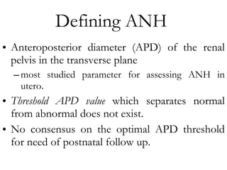 Defining ANH  Anteroposterior diameter (APD) of the renal pelvis in the transverse plane  most studied parameter for assessing ANH in utero. Threshold APD value  which separates normal from abnormal does not exist.  No consensus on the optimal APD threshold for need of postnatal follow up. 