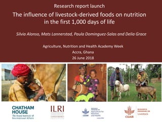Research report launch
The influence of livestock-derived foods on nutrition
in the first 1,000 days of life
Silvia Alonso, Mats Lannerstad, Paula Dominguez-Salas and Delia Grace
Agriculture, Nutrition and Health Academy Week
Accra, Ghana
26 June 2018
 