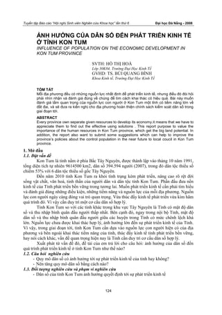 Tuyển tập Báo cáo “Hội nghị Sinh viên Nghiên cứu Khoa học” lần thứ 6 Đại học Đà Nẵng - 2008
124
ẢNH HƯỞNG CỦA DÂN SỐ ĐẾN PHÁT TRIỂN KINH TẾ
Ở TỈNH KON TUM
INFLUENCE OF POPULATION ON THE ECONOMIC DEVELOPMENT IN
KON TUM PROVINCE
SVTH: HỒ THỊ HOÀ
Lớp 30K04, Trường Đại Học Kinh Tế
GVHD: TS. BÙI QUANG BÌNH
Khoa Kinh tế, Trường Đại Học Kinh Tế
TÓM TẮT
Mỗi địa phương đều có những nguồn lực nhất định để phát triển kinh tế, nhưng điều đó đòi hỏi
phải nhìn nhận và đánh giá đúng về chúng để tìm cách khai thác có hiệu quả. Bài này muốn
đánh giá tầm quan trọng của nguồn lực con người ở Kon Tum một tỉnh có tiềm năng lớn về
đất đai, và sẽ đưa ra kiến nghị cho địa phương hoàn thiện chính sách kiểm soát dân số trong
giai đoạn tới.
ABSTRACT
Every province own separate given resources to develop its economy.it means that we have to
appreciate them to find out the effective using solutions . This report purpose to value the
importance of the human resources in Kon Tum province, which get the big land potential. In
addition, the report also want to submit some suggestions which can help to improve the
province’s policies about the control population in the near future to local coucil in Kon Tum
province.
1. Mở đầu
1.1. Đặt vấn đề
Kon Tum là tỉnh nằm ở phía Bắc Tây Nguyên, được thành lập vào tháng 10 năm 1991,
tổng diện tích tự nhiên 9614500 km2, dân số 394.594 người (2007), trong đó dân tộc thiểu số
chiếm 53% với 6 dân tộc thiểu số gốc Tây Nguyên.
Đến năm 2010 tỉnh Kon Tum ra khỏi tình trạng kém phát triển, nâng cao rõ rệt đời
sống vật chất, văn hoá, tinh thần của người dân và dân tộc tỉnh Kon Tum. Phấn đấu đưa nền
kinh tế của Tỉnh phát triển bền vững trong tương lai. Muốn phát triển kinh tế cần phải tìm hiểu
và đánh giá đúng những điều kiện, những tiềm năng và nguồn lực của mỗi địa phương. Nguồn
lực con người ngày càng đóng vai trò quan trọng. Vừa thúc đẩy kinh tế phát triển vừa kìm hãm
quá trình đó. Vì vậy cần duy trì một cơ cấu dân số hợp lý.
Tỉnh Kon Tum so với các tỉnh khác trong khu vực Tây Nguyên là Tỉnh có mật độ dân
số và thu nhập bình quân đầu người thấp nhất. Bên cạnh đó, ngay trong nội bộ Tỉnh, mật độ
dân số và thu nhập bình quân đầu người giữa các huyện trong Tỉnh có mức chênh lệch khá
lớn. Nguồn lực chưa được khai thác hợp lý, ảnh hưởng lớn đến sự phát triển kinh tế của Tỉnh.
Vì vậy, trong giai đoạn tới, tỉnh Kon Tum cần dựa vào nguồn lực con người hiện có của địa
phương và bên ngoài khai thác tiềm năng của tỉnh, thúc đẩy kinh tế tỉnh phát triển bền vững,
hay nói cách khác, vấn đề quan trọng hiện nay là Tỉnh cần duy trì cơ cấu dân số hợp lý.
Xuất phát từ vấn đề đó, đề tài của em trả lời cho câu hỏi: ảnh hưởng của dân số đến
quá trình phát triển kinh tế ở tỉnh Kon Tum như thế nào?
1.2. Câu hỏi nghiên cứu
- Quy mô dân số có ảnh hưởng tới sự phát triển kinh tế của tỉnh hay không?
- Nên tăng quy mô dân số bằng cách nào?
1.3. Đối tượng nghiên cứu và phạm vi nghiên cứu
- Dân số của tỉnh Kon Tum ảnh hưởng quyết định tới sự phát triển kinh tế
 