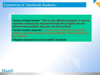 Experience of Teachers& Students:- Quote of Head teacher  “This is very effective program, it may be organize continuously because through this program we can remove many problem and save our environment. Sunita kumhar (teacher)  “ I have seen today that our school’s children can help to remove social problems. I had confident on my children”. Slogans prepared by school staff & students 