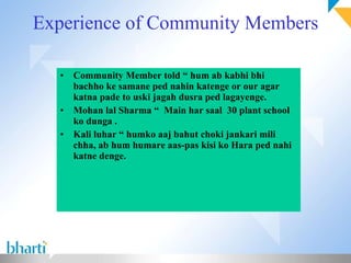 Experience of Community Members Community Member told “ hum ab kabhi bhi bachho ke samane ped nahin katenge or our agar katna pade to uski jagah dusra ped lagayenge. Mohan lal Sharma “  Main har saal  30 plant school ko dunga . Kali luhar “ humko aaj bahut choki jankari mili chha, ab hum humare aas-pas kisi ko Hara ped nahi katne denge. 