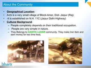 Geographical Location : Anhi is a very small village of Block-Amer, Dist- Jaipur (Raj) -It is established on N.H. 11C (Jaipur Delhi Highway) Cultural Background : People completely depends on their traditional occupation.  People are very simple in nature. They Belongs to  GADIYA LUHAR  community. They make Iron Item and earn money for two time food . About the Community 