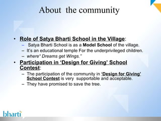 About  the community Role of Satya Bharti School in the Village : Satya Bharti School is as a  Model School  of the village. It’s an educational temple For the underprivileged children. where“ Dreams get Wings.” Participation in ‘Design for Giving’ School Contest : The participation of the community in  ‘Design for Giving’ School Contest  is very  supportable and acceptable.  They have promised to save the tree. 