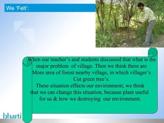 We ‘Felt’: > When our teacher’s and students discussed that what is the major problem  of village. Then we think there are More area of forest nearby village, in which villager’s Cut green tree’s. These situation effects our environment, we think that we can change this situation, because plant useful  for us & how we destroying  our environment. 